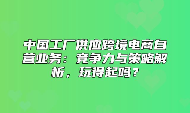 中国工厂供应跨境电商自营业务：竞争力与策略解析，玩得起吗？