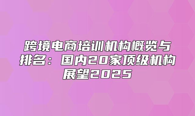 跨境电商培训机构概览与排名：国内20家顶级机构展望2025