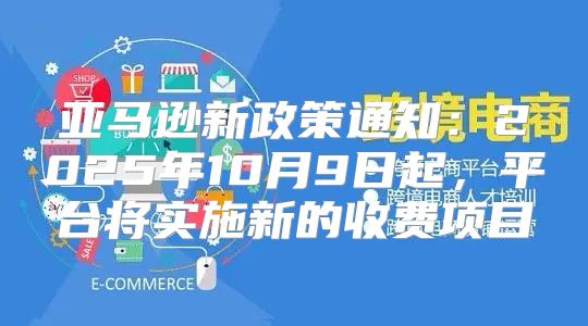 亚马逊新政策通知：2025年10月9日起，平台将实施新的收费项目