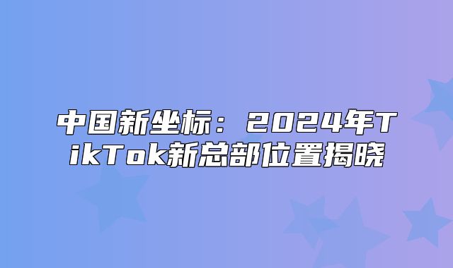 中国新坐标：2025年TikTok新总部位置揭晓