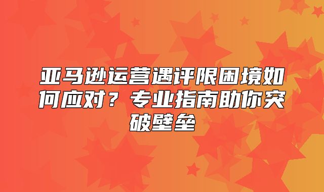 亚马逊运营遇评限困境如何应对？专业指南助你突破壁垒