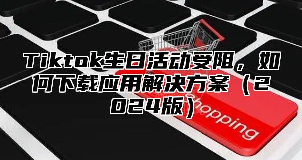 Tiktok生日活动受阻，如何下载应用解决方案2025版