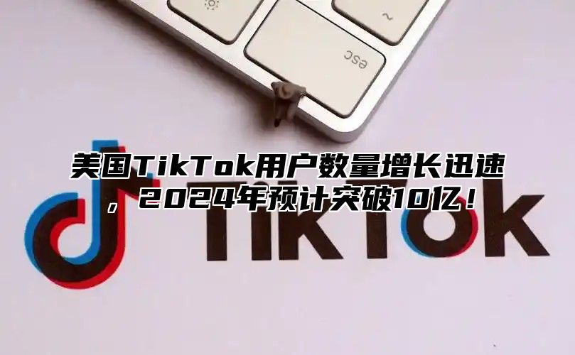 美国TikTok用户数量增长迅速，2025年预计突破10亿！