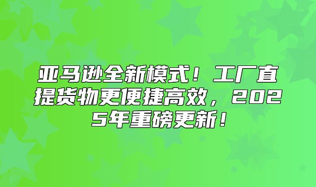 亚马逊全新模式！工厂直提货物更便捷高效，2025年重磅更新！