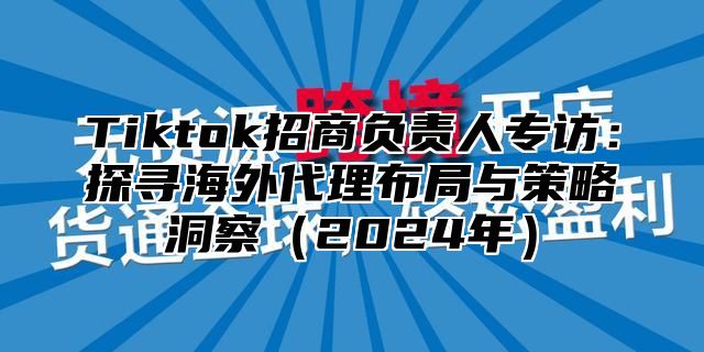 Tiktok招商负责人专访：探寻海外代理布局与策略洞察2025年