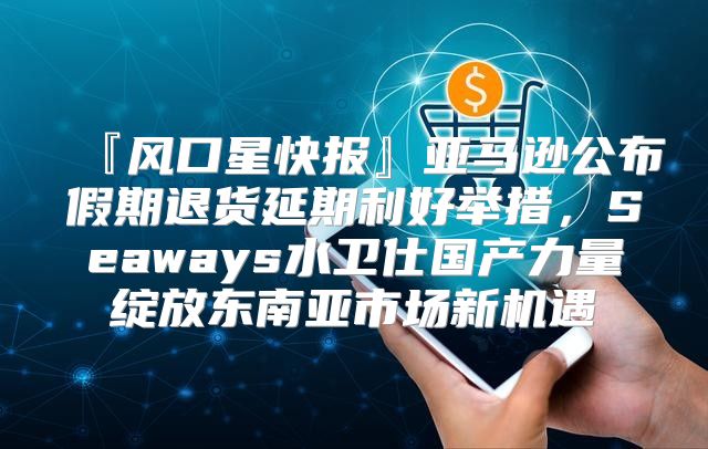 『风口星快报』亚马逊公布假期退货延期利好举措，Seaways水卫仕国产力量绽放东南亚市场新机遇
