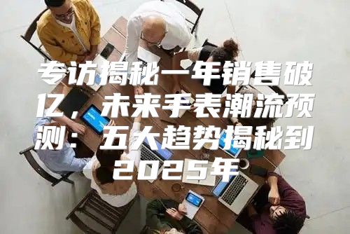 专访揭秘一年销售破亿，未来手表潮流预测：五大趋势揭秘到2025年