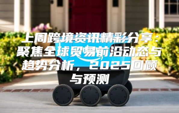 上周跨境资讯精彩分享：聚焦全球贸易前沿动态与趋势分析，2025回顾与预测