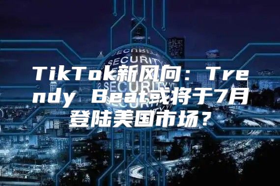TikTok新风向：Trendy Beat或将于7月登陆美国市场？