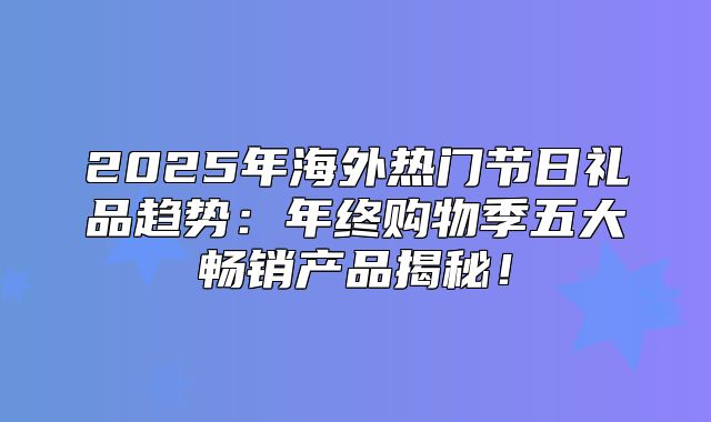 2025年海外热门节日礼品趋势：年终购物季五大畅销产品揭秘！