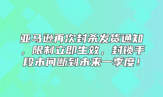 亚马逊再次封杀发货通知，限制立即生效，封锁手段未间断到未来一季度！