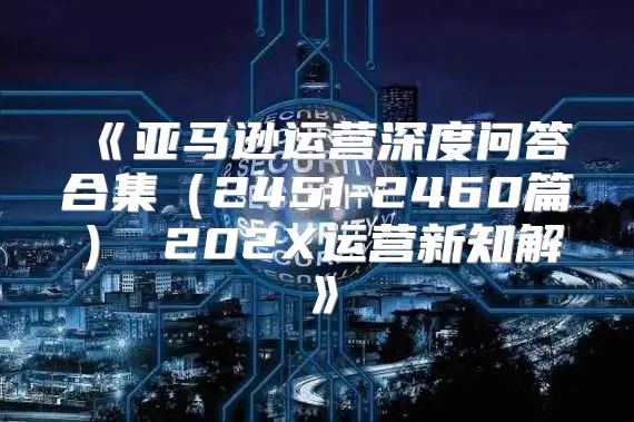 亚马逊运营深度问答合集2451-2460篇202X运营新知解