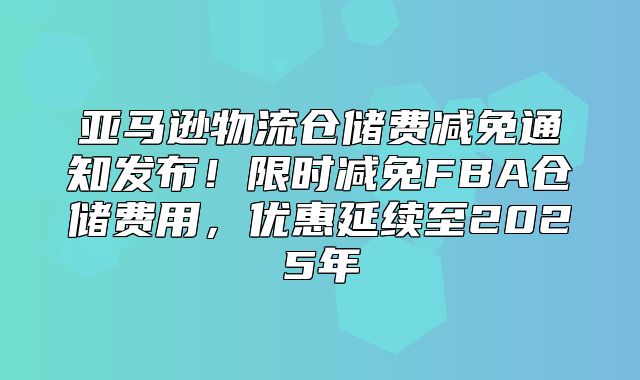 亚马逊物流仓储费减免通知发布！限时减免FBA仓储费用，优惠延续至2025年
