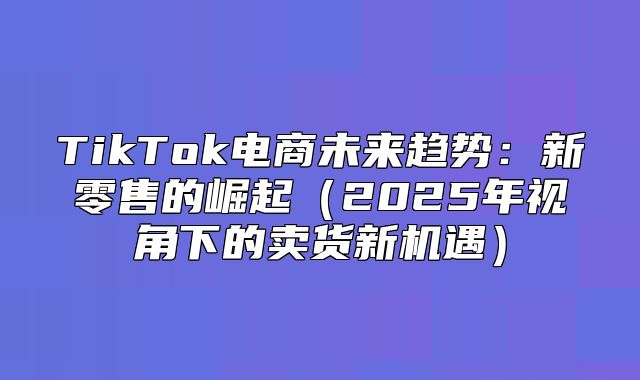 TikTok电商未来趋势：新零售的崛起2025年视角下的卖货新机遇
