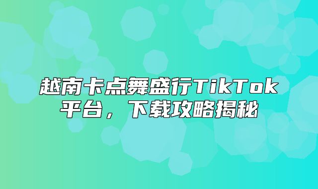 越南卡点舞盛行TikTok平台，下载攻略揭秘