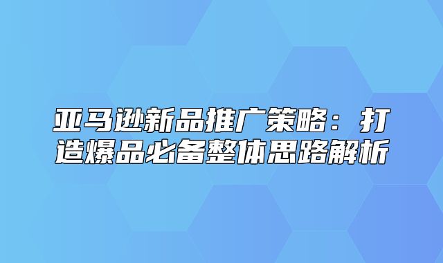 亚马逊新品推广策略：打造爆品必备整体思路解析
