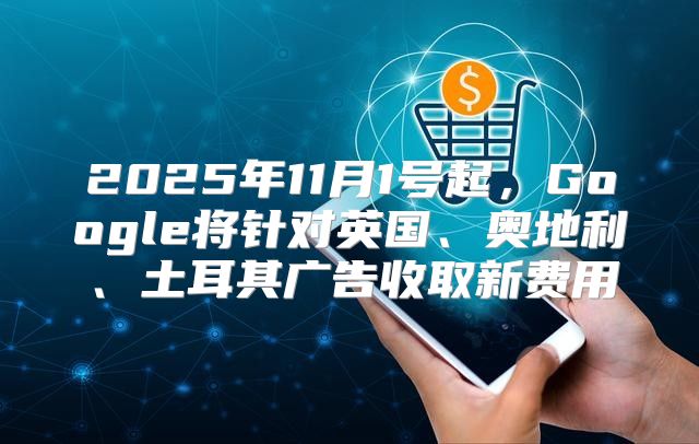 2025年11月1号起，Google将针对英国、奥地利、土耳其广告收取新费用