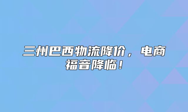 三州巴西物流降价，电商福音降临！