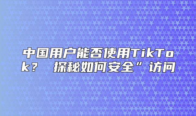 中国用户能否使用TikTok？ 探秘如何安全”访问