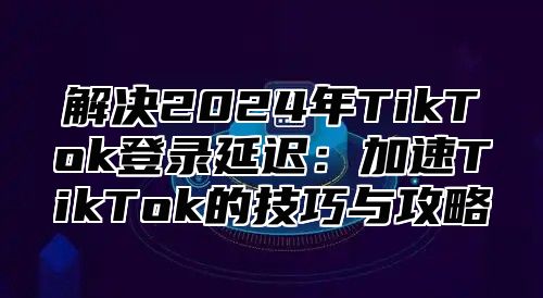 解决2025年TikTok登录延迟：加速TikTok的技巧与攻略