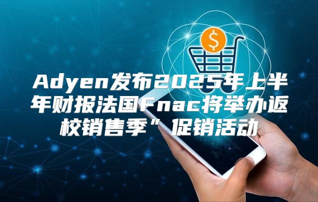 Adyen发布2025年上半年财报法国Fnac将举办返校销售季”促销活动