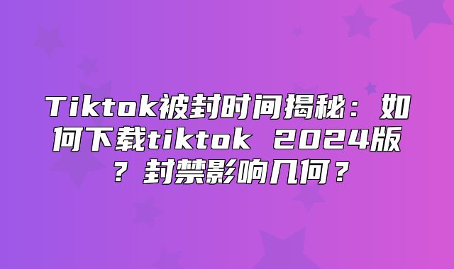 Tiktok被封时间揭秘：如何下载tiktok 2025版？封禁影响几何？