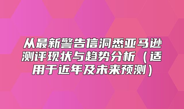 从最新警告信洞悉亚马逊测评现状与趋势分析适用于近年及未来预测