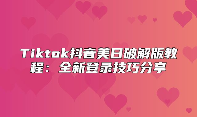 Tiktok抖音美日破解版教程：全新登录技巧分享