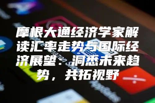 摩根大通经济学家解读汇率走势与国际经济展望：洞悉未来趋势，共拓视野