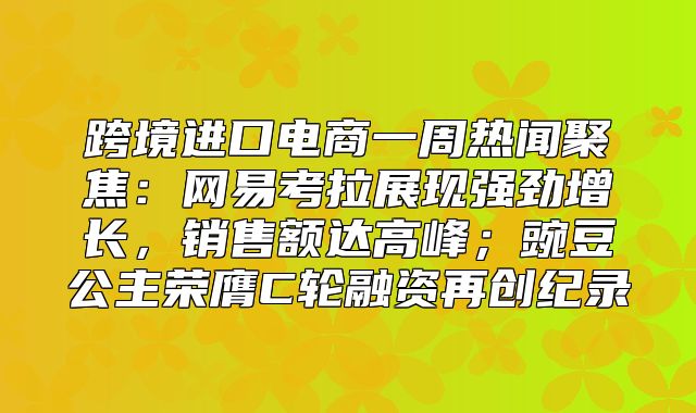 跨境进口电商一周热闻聚焦：网易考拉展现强劲增长，销售额达高峰；豌豆公主荣膺C轮融资再创纪录