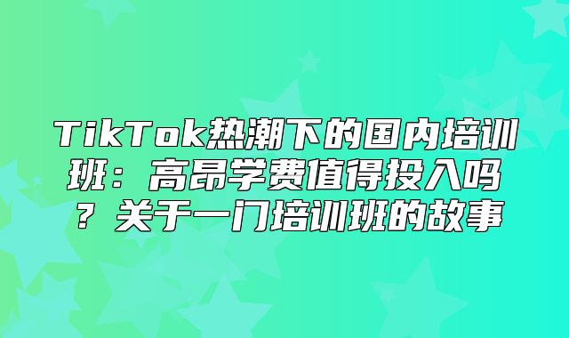 TikTok热潮下的国内培训班：高昂学费值得投入吗？关于一门培训班的故事