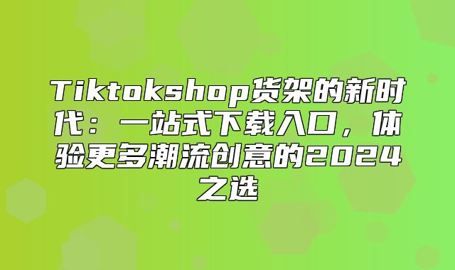 Tiktokshop货架的新时代：一站式下载入口，体验更多潮流创意的2025之选