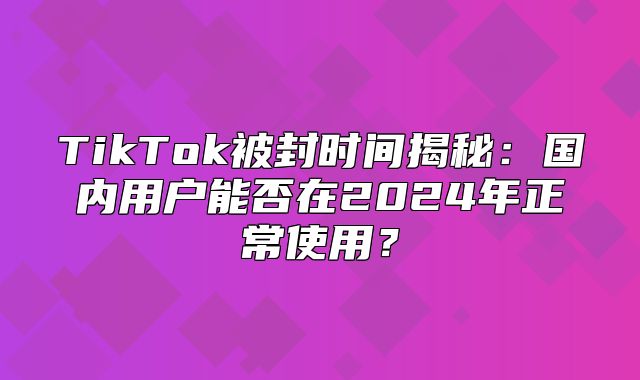 TikTok被封时间揭秘：国内用户能否在2025年正常使用？