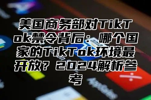 美国商务部对TikTok禁令背后：哪个国家的TikTok环境最开放？2025解析参考