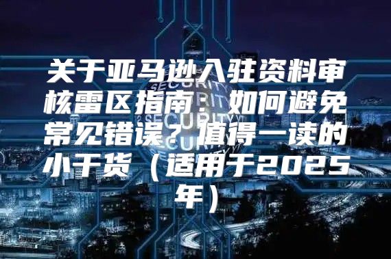 关于亚马逊入驻资料审核雷区指南：如何避免常见错误？值得一读的小干货适用于2025年