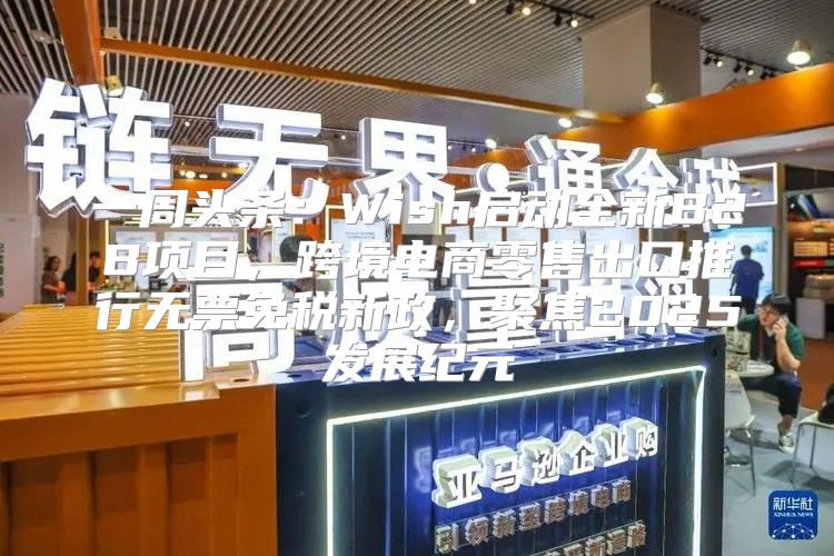 一周头条：Wish启动全新B2B项目，跨境电商零售出口推行无票免税新政，聚焦2025发展纪元