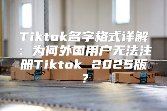 Tiktok名字格式详解：为何外国用户无法注册Tiktok 2025版？