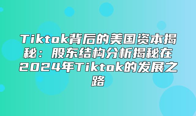 Tiktok背后的美国资本揭秘：股东结构分析揭秘在2025年Tiktok的发展之路
