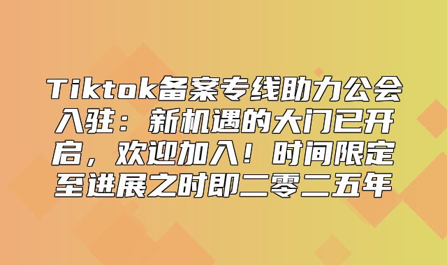 Tiktok备案专线助力公会入驻：新机遇的大门已开启，欢迎加入！时间限定至进展之时即二零二五年