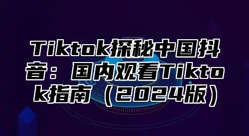 Tiktok探秘中国抖音：国内观看Tiktok指南2025版