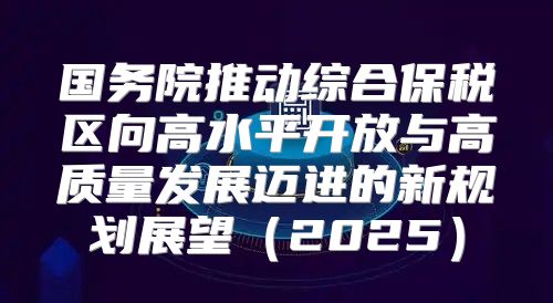 国务院推动综合保税区向高水平开放与高质量发展迈进的新规划展望2025
