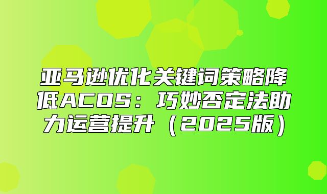 亚马逊优化关键词策略降低ACOS：巧妙否定法助力运营提升2025版