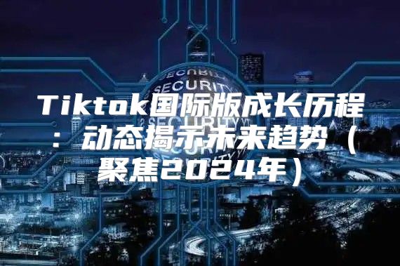 Tiktok国际版成长历程：动态揭示未来趋势聚焦2025年
