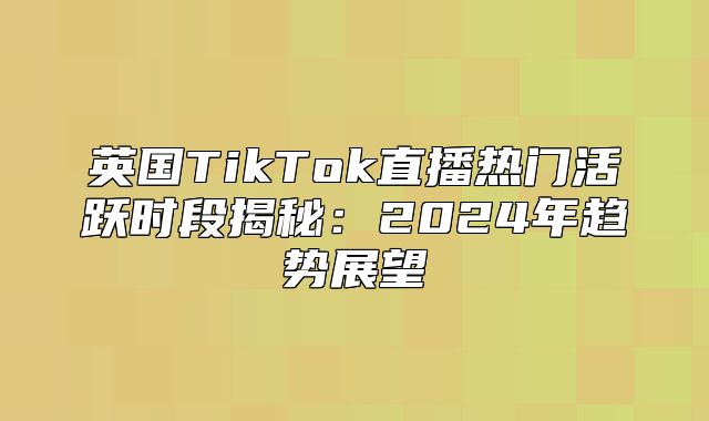 英国TikTok直播热门活跃时段揭秘：2025年趋势展望