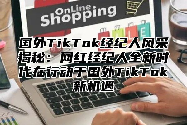 国外TikTok经纪人风采揭秘：网红经纪人全新时代在行动于国外TikTok新机遇