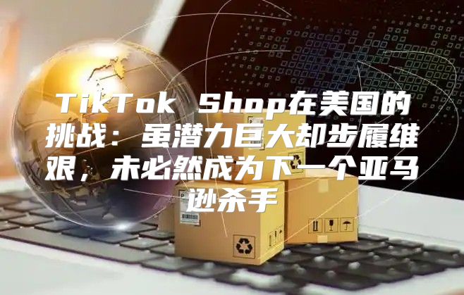 TikTok Shop在美国的挑战：虽潜力巨大却步履维艰，未必然成为下一个亚马逊杀手