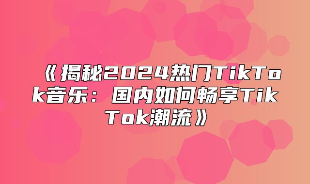 揭秘2025热门TikTok音乐：国内如何畅享TikTok潮流