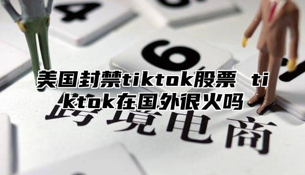 美国封禁tiktok股票 tiktok在国外很火吗