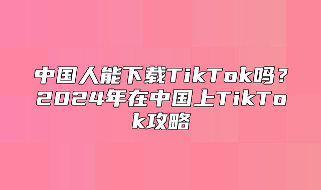 中国人能下载TikTok吗？2025年在中国上TikTok攻略