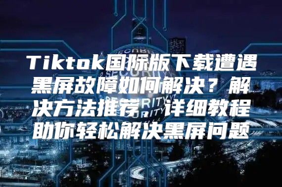 Tiktok国际版下载遭遇黑屏故障如何解决？解决方法推荐，详细教程助你轻松解决黑屏问题